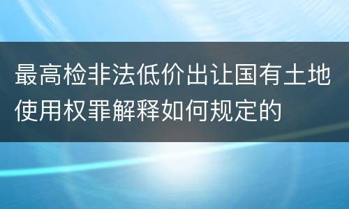 最高检非法低价出让国有土地使用权罪解释如何规定的