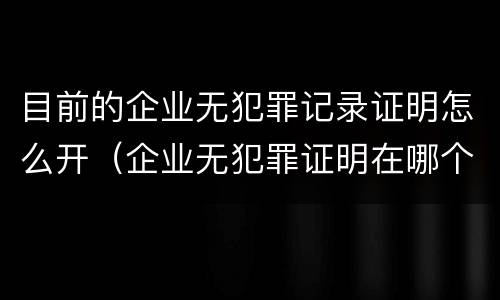 目前的企业无犯罪记录证明怎么开（企业无犯罪证明在哪个网上查）