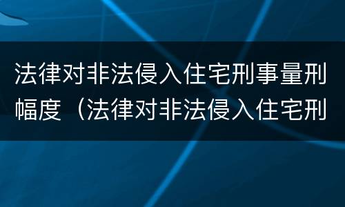 法律对非法侵入住宅刑事量刑幅度（法律对非法侵入住宅刑事量刑幅度有何规定）