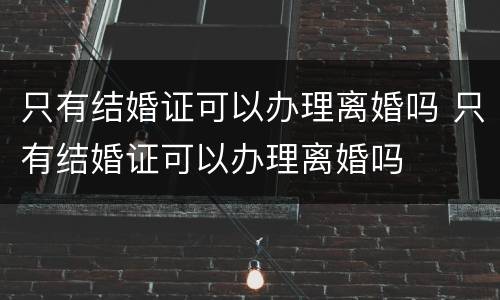 只有结婚证可以办理离婚吗 只有结婚证可以办理离婚吗