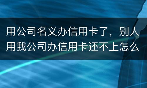 用公司名义办信用卡了，别人用我公司办信用卡还不上怎么办