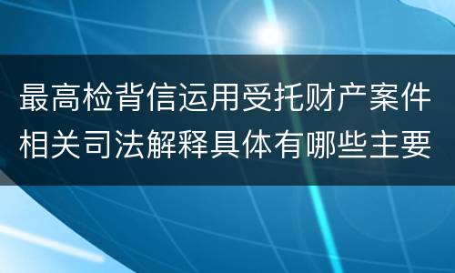 最高检背信运用受托财产案件相关司法解释具体有哪些主要规定