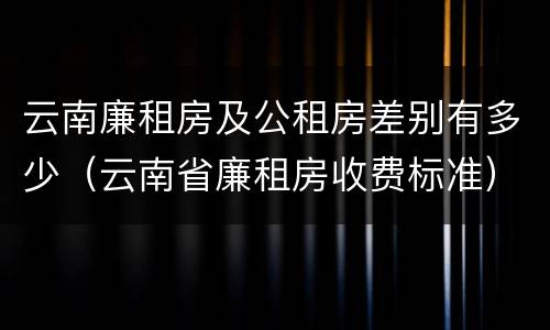 云南廉租房及公租房差别有多少（云南省廉租房收费标准）