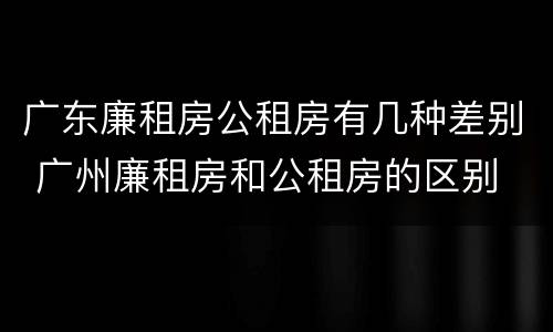 广东廉租房公租房有几种差别 广州廉租房和公租房的区别