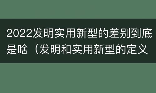 2022发明实用新型的差别到底是啥（发明和实用新型的定义）