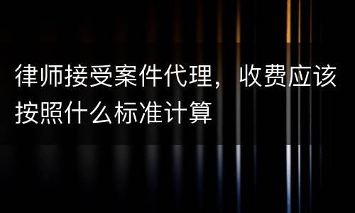 律师接受案件代理，收费应该按照什么标准计算