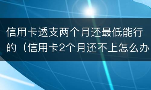 信用卡透支两个月还最低能行的（信用卡2个月还不上怎么办）