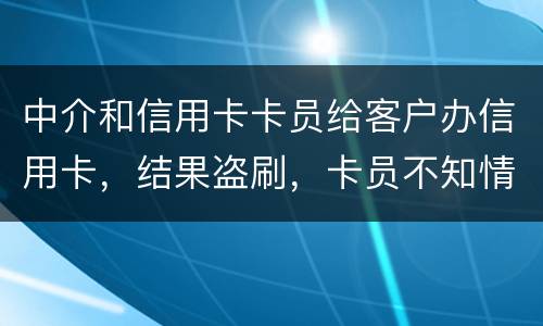 中介和信用卡卡员给客户办信用卡，结果盗刷，卡员不知情，会坐牢吗