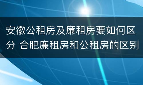 安徽公租房及廉租房要如何区分 合肥廉租房和公租房的区别