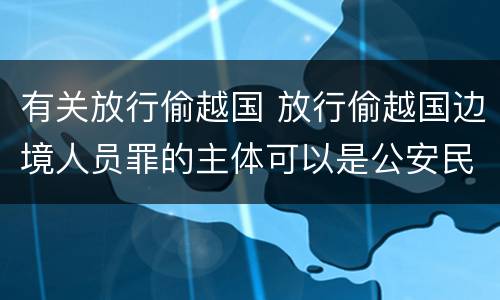 有关放行偷越国 放行偷越国边境人员罪的主体可以是公安民警吗