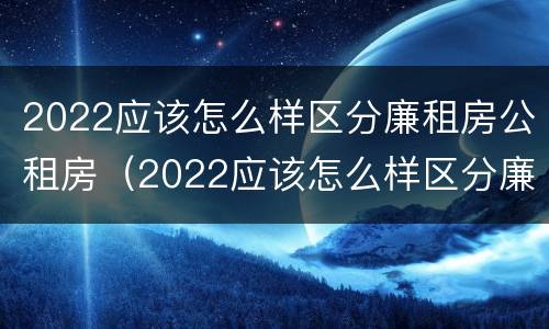 2022应该怎么样区分廉租房公租房（2022应该怎么样区分廉租房公租房呢）