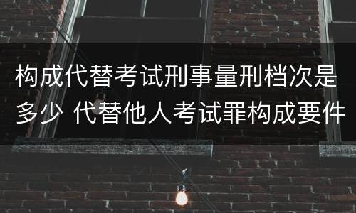 构成代替考试刑事量刑档次是多少 代替他人考试罪构成要件有何规定