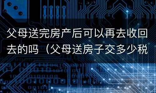 父母送完房产后可以再去收回去的吗（父母送房子交多少税）