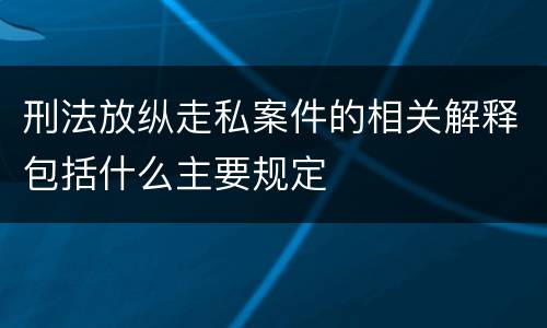 刑法放纵走私案件的相关解释包括什么主要规定