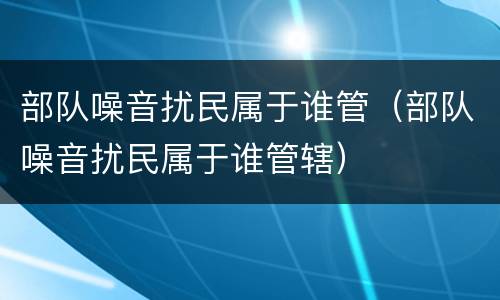 部队噪音扰民属于谁管（部队噪音扰民属于谁管辖）