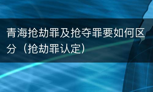 青海抢劫罪及抢夺罪要如何区分（抢劫罪认定）