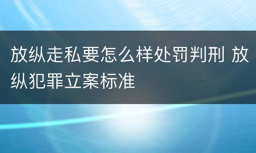 放纵走私要怎么样处罚判刑 放纵犯罪立案标准