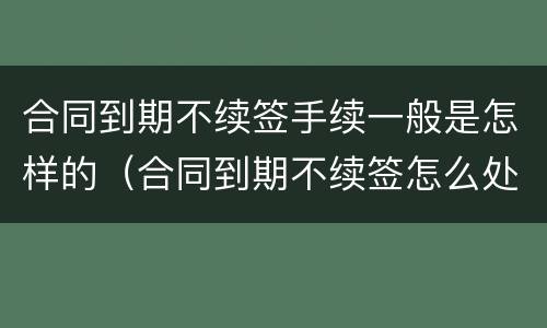 合同到期不续签手续一般是怎样的（合同到期不续签怎么处理）