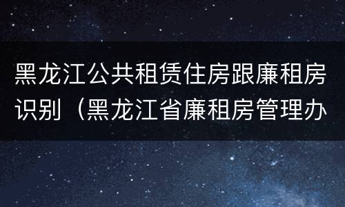 黑龙江公共租赁住房跟廉租房识别（黑龙江省廉租房管理办法）