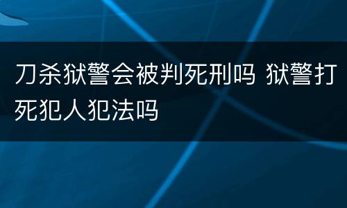 刀杀狱警会被判死刑吗 狱警打死犯人犯法吗