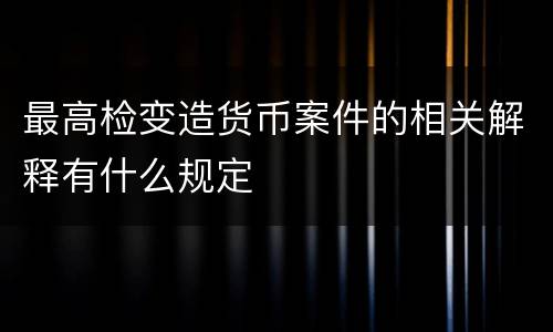 最高检变造货币案件的相关解释有什么规定