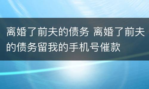 离婚了前夫的债务 离婚了前夫的债务留我的手机号催款