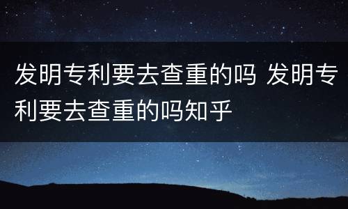 发明专利要去查重的吗 发明专利要去查重的吗知乎