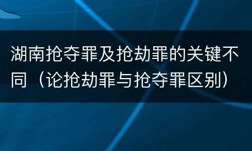 湖南抢夺罪及抢劫罪的关键不同（论抢劫罪与抢夺罪区别）