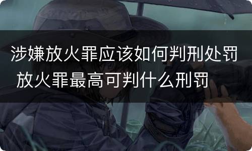 涉嫌放火罪应该如何判刑处罚 放火罪最高可判什么刑罚