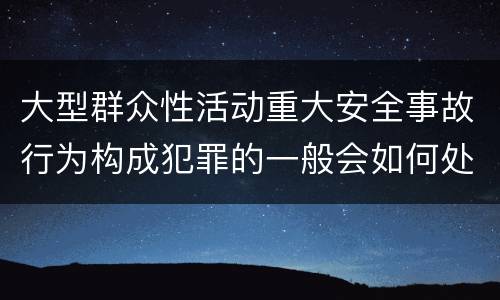 大型群众性活动重大安全事故行为构成犯罪的一般会如何处罚