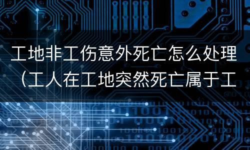 工地非工伤意外死亡怎么处理（工人在工地突然死亡属于工伤吗）