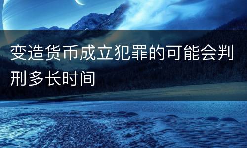 变造货币成立犯罪的可能会判刑多长时间