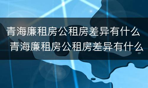 青海廉租房公租房差异有什么 青海廉租房公租房差异有什么区别