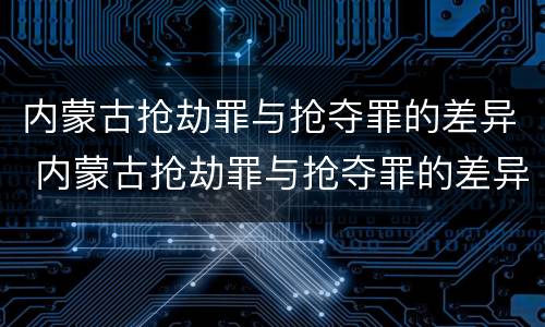 内蒙古抢劫罪与抢夺罪的差异 内蒙古抢劫罪与抢夺罪的差异是什么