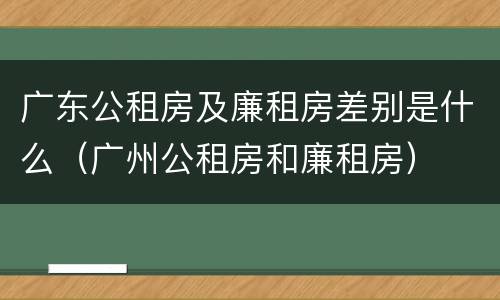 广东公租房及廉租房差别是什么（广州公租房和廉租房）