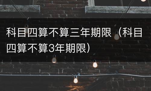 科目四算不算三年期限（科目四算不算3年期限）