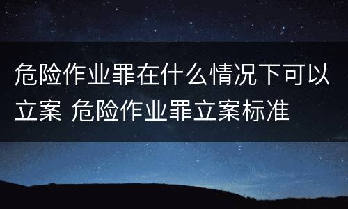 危险作业罪在什么情况下可以立案 危险作业罪立案标准