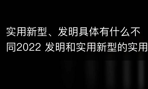 实用新型、发明具体有什么不同2022 发明和实用新型的实用性