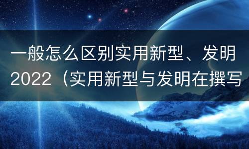 一般怎么区别实用新型、发明2022（实用新型与发明在撰写时有区别吗）