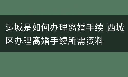 运城是如何办理离婚手续 西城区办理离婚手续所需资料