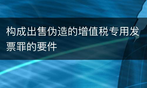 构成出售伪造的增值税专用发票罪的要件