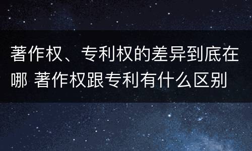 著作权、专利权的差异到底在哪 著作权跟专利有什么区别