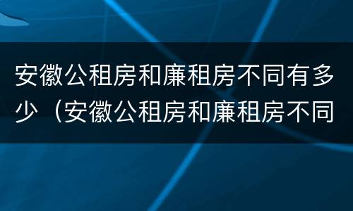 安徽公租房和廉租房不同有多少（安徽公租房和廉租房不同有多少家）