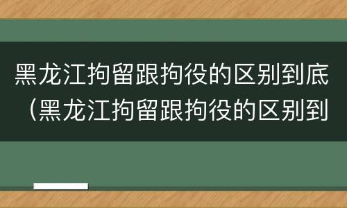 黑龙江拘留跟拘役的区别到底（黑龙江拘留跟拘役的区别到底是什么）