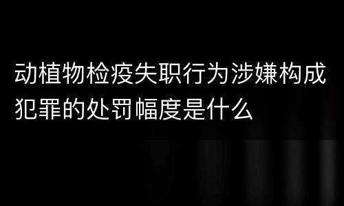 动植物检疫失职行为涉嫌构成犯罪的处罚幅度是什么