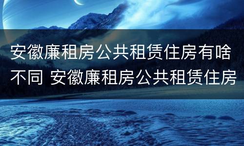 安徽廉租房公共租赁住房有啥不同 安徽廉租房公共租赁住房有啥不同之处