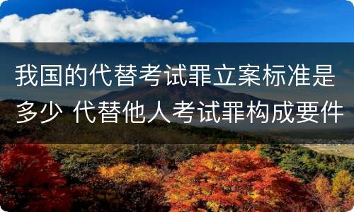 我国的代替考试罪立案标准是多少 代替他人考试罪构成要件有何规定