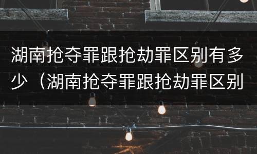 湖南抢夺罪跟抢劫罪区别有多少（湖南抢夺罪跟抢劫罪区别有多少金额）