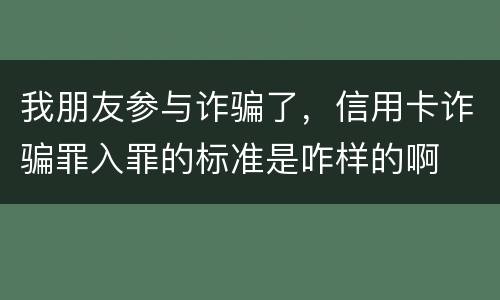 我朋友参与诈骗了，信用卡诈骗罪入罪的标准是咋样的啊