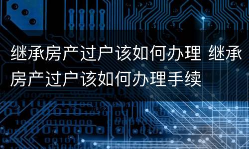 继承房产过户该如何办理 继承房产过户该如何办理手续